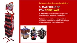 Ferramentas do merchandising
5. MATERIAIS DE
PDV / DISPLAYS
O DISPLAY é um mobiliário que apresenta
o produto com destaque e evidência.
Pode ser permanente ou temporário e
localizado em diversas seções de uma loja:
chão, prateleiras, caixa, balcão etc.
 