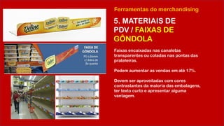 Ferramentas do merchandising
5. MATERIAIS DE
PDV / FAIXAS DE
GÔNDOLA
Faixas encaixadas nas canaletas
transparentes ou coladas nas pontas das
prateleiras.
Podem aumentar as vendas em até 17%.
Devem ser aproveitadas com cores
contrastantes da maioria das embalagens,
ter texto curto e apresentar alguma
vantagem.
 
