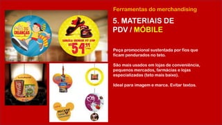 Ferramentas do merchandising
5. MATERIAIS DE
PDV / MÓBILE
Peça promocional sustentada por fios que
ficam pendurados no teto.
São mais usados em lojas de conveniência,
pequenos mercados, farmácias e lojas
especializadas (teto mais baixo).
Ideal para imagem e marca. Evitar textos.
 