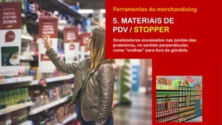 Ferramentas do merchandising
5. MATERIAIS DE
PDV / STOPPER
Sinalizadores encaixados nas pontas das
prateleiras, no sentido perpendicular,
como “orelhas” para fora da gôndola.
 