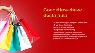 Conceitos-chave
desta aula
- O merchandising no composto promocional
- O que é merchandising
- História do merchandising
- Funções do merchandising
- Autosserviço e atmosfera de compra
- Algumas ferramentas do merchandising:
comunicação visual, vitrinismo, exibitécnica,
layout de loja e materiais de PDV.
 