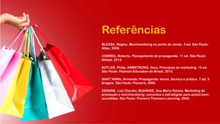 Referências
BLESSA, Regina. Merchandising no ponto de venda. 4 ed. São Paulo:
Atlas, 2009.
CORRÊA, Roberto. Planejamento de propaganda. 11 ed. São Paulo:
Global, 2013.
KOTLER, Philip; ARMSTRONG, Gary. Princípios de marketing. 15 ed.
São Paulo: Pearson Education do Brasil, 2015.
SANT’ANNA, Armando. Propaganda: teoria, técnica e prática. 7 ed. 3
tiragem. São Paulo: Pioneira, 2000.
ZENONE, Luis Claudio; BUAIRIDE, Ana Maria Ramos. Marketing de
promoção e merchandising: conceitos e estratégias para ações bem-
sucedidas. São Paulo: Pioneira Thomson Learning, 2005.
 