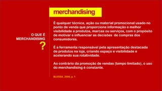 merchandising
O QUE É
MERCHANDISING
BLESSA, 2009, p. 1
É qualquer técnica, ação ou material promocional usado no
ponto de venda que proporcione informação e melhor
visibilidade a produtos, marcas ou serviços, com o propósito
de motivar e influenciar as decisões de compras dos
consumidores.
É a ferramenta responsável pela apresentação destacada
de produtos na loja, criando espaço e visibilidade e
acelerando sua rotatividade.
Ao contrário da promoção de vendas (tempo limitado), o uso
do merchandising é constante.
?
 