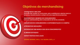 Objetivos do merchandising
VENDER MAIS E MELHOR
Aumento das vendas no curto prazo, pois a exibitécnica valoriza marca e
produtos, transformando a compra em uma experiência prazerosa.
INCREMENTAR O MÚMERO DE CONSUMIDORES
Um bom merchandising atrai compradores de forma constante.
INDUZIR NOVOS CONSUMIDORES À EXPERIMENTAÇÃO E À COMPRA
APRESENTAR INOVAÇÕES
DIFERENCIAR UMA MARCA DOS SEUS CONCORRENTES
ELIMINAR ESTOQUES
GERAR TRÁFEGO NAS LOJAS
ZENONE; BUAIRIDE, 2005, p. 124 / BLESSA, 2009, p. 4
 