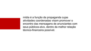 mídia é a função da propaganda cujas
atividades coordenadas visam promover o
encontro das mensagens de anunciantes com
seus públicos-alvo, dentro da melhor relação
técnico-financeira possível.
 