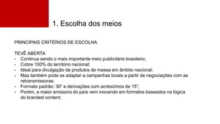 1. Escolha dos meios
PRINCIPAIS CRITÉRIOS DE ESCOLHA
TEVÊ ABERTA
- Continua sendo o mais importante meio publicitário brasileiro;
- Cobre 100% do território nacional;
- Ideal para divulgação de produtos de massa em âmbito nacional;
- Mas também pode se adaptar a campanhas locais a partir de negociações com as
retransmissoras;
- Formato padrão: 30” e derivações com acréscimos de 15”;
- Porém, a maior emissora do país vem inovando em formatos baseados na lógica
do branded content;
 