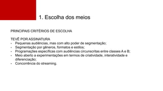 1. Escolha dos meios
PRINCIPAIS CRITÉRIOS DE ESCOLHA
TEVÊ POR ASSINATURA
- Pequenas audiências, mas com alto poder de segmentação;
- Segmentação por gêneros, formatos e estilos;
- Programações específicas com audiências circunscritas entre classes A e B;
- Meio aberto a experimentações em termos de criatividade, interatividade e
diferenciação;
- Concorrência do streaming.
 