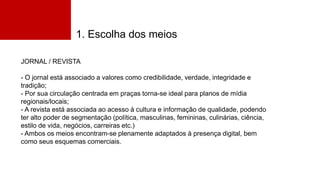 1. Escolha dos meios
JORNAL / REVISTA
- O jornal está associado a valores como credibilidade, verdade, integridade e
tradição;
- Por sua circulação centrada em praças torna-se ideal para planos de mídia
regionais/locais;
- A revista está associada ao acesso à cultura e informação de qualidade, podendo
ter alto poder de segmentação (política, masculinas, femininas, culinárias, ciência,
estilo de vida, negócios, carreiras etc.)
- Ambos os meios encontram-se plenamente adaptados à presença digital, bem
como seus esquemas comerciais.
 