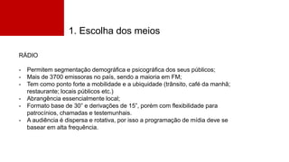 1. Escolha dos meios
RÁDIO
- Permitem segmentação demográfica e psicográfica dos seus públicos;
- Mais de 3700 emissoras no país, sendo a maioria em FM;
- Tem como ponto forte a mobilidade e a ubiquidade (trânsito, café da manhã;
restaurante; locais públicos etc.)
- Abrangência essencialmente local;
- Formato base de 30” e derivações de 15”, porém com flexibilidade para
patrocínios, chamadas e testemunhais.
- A audiência é dispersa e rotativa, por isso a programação de mídia deve se
basear em alta frequência.
 
