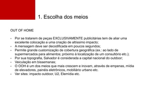 1. Escolha dos meios
OUT OF HOME
- Por se tratarem de peças EXCLUSIVAMENTE publicitárias tem de aliar uma
excelente colocação a uma criação de altíssimo impacto;
- A mensagem deve ser decodificada em poucos segundos;
- Permite grande customização de cobertura geográfica (ex.: ao lado de
supermercados para alimentos; próximo à localização de um consultório etc.);
- Por sua topografia, Salvador é considerada a capital nacional do outdoor;
- Veiculação em bissemanas;
- O OOH é um dos meios que mais crescem e inovam, através de empenas, mídia
de elevadores, painéis eletrônicos, mobiliário urbano etc.
- Ver sites: impacto outdoor, U2, Elemídia etc.
 