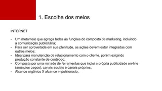 1. Escolha dos meios
INTERNET
- Um metameio que agrega todas as funções do composto de marketing, incluindo
a comunicação publicitária;
- Para ser aproveitada em sua plenitude, as ações devem estar integradas com
outros meios;
- Ideal para manutenção de relacionamento com o cliente, porém exigindo
produção constante de conteúdo;
- Composta por uma miríade de ferramentas que inclui a própria publicidade on-line
(anúncios pagos); canais sociais e canais próprios;
- Alcance orgânico X alcance impulsionado;
 