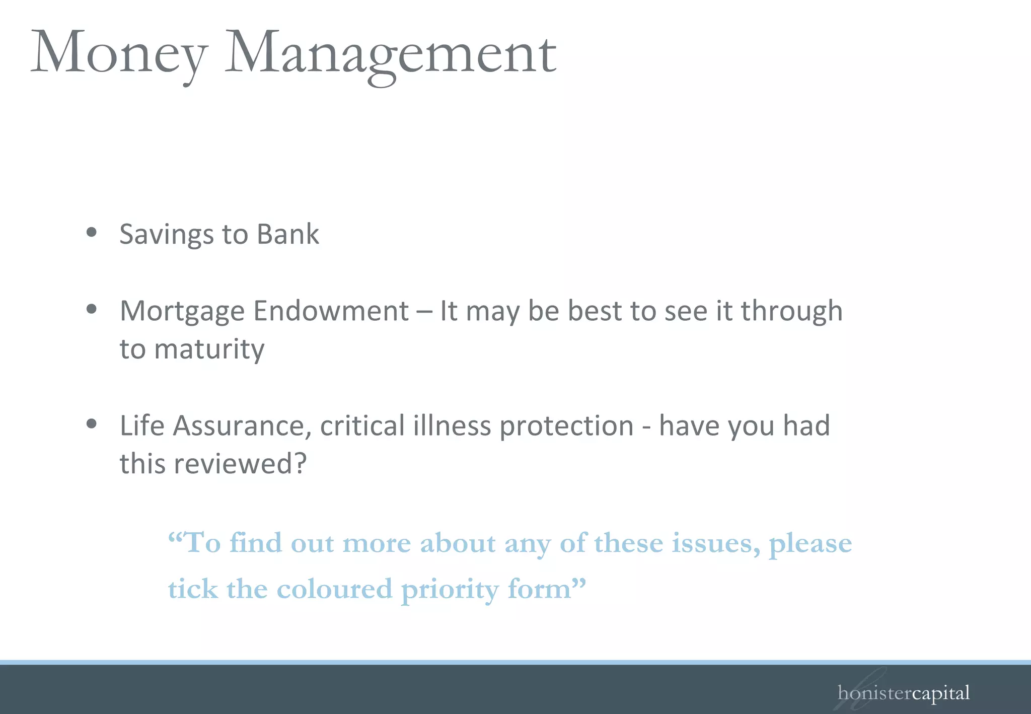 Savings to Bank  Mortgage Endowment – It may be best to see it through to maturity Life Assurance, critical illness protection - have you had this reviewed? “ To find out more about any of these issues, please  tick the coloured priority form” Your guide to savings   Money Management 