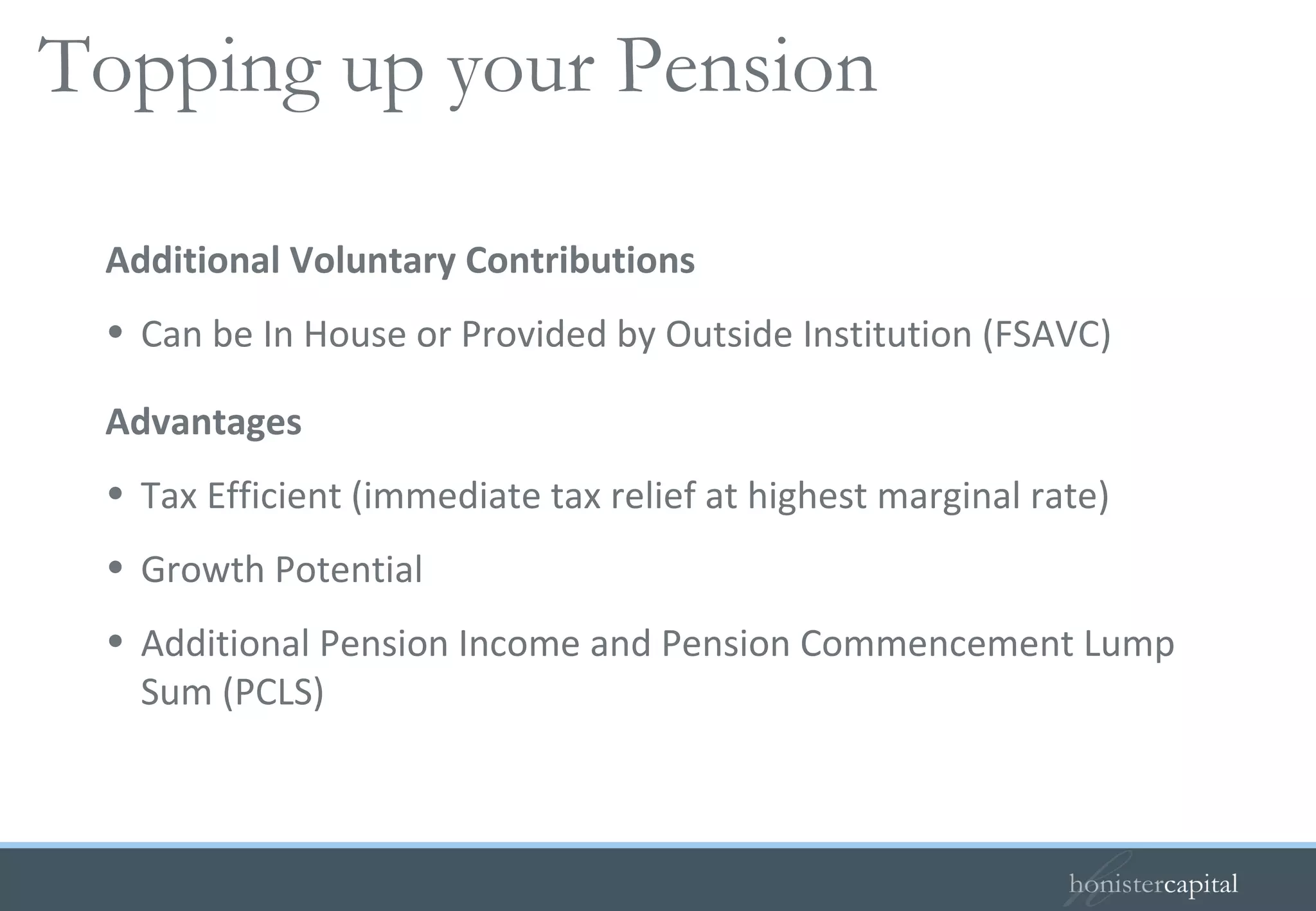 Additional Voluntary Contributions Can be In House or Provided by Outside Institution (FSAVC) Advantages Tax Efficient (immediate tax relief at highest marginal rate) Growth Potential Additional Pension Income and Pension Commencement Lump Sum (PCLS) Topping up your Pension 
