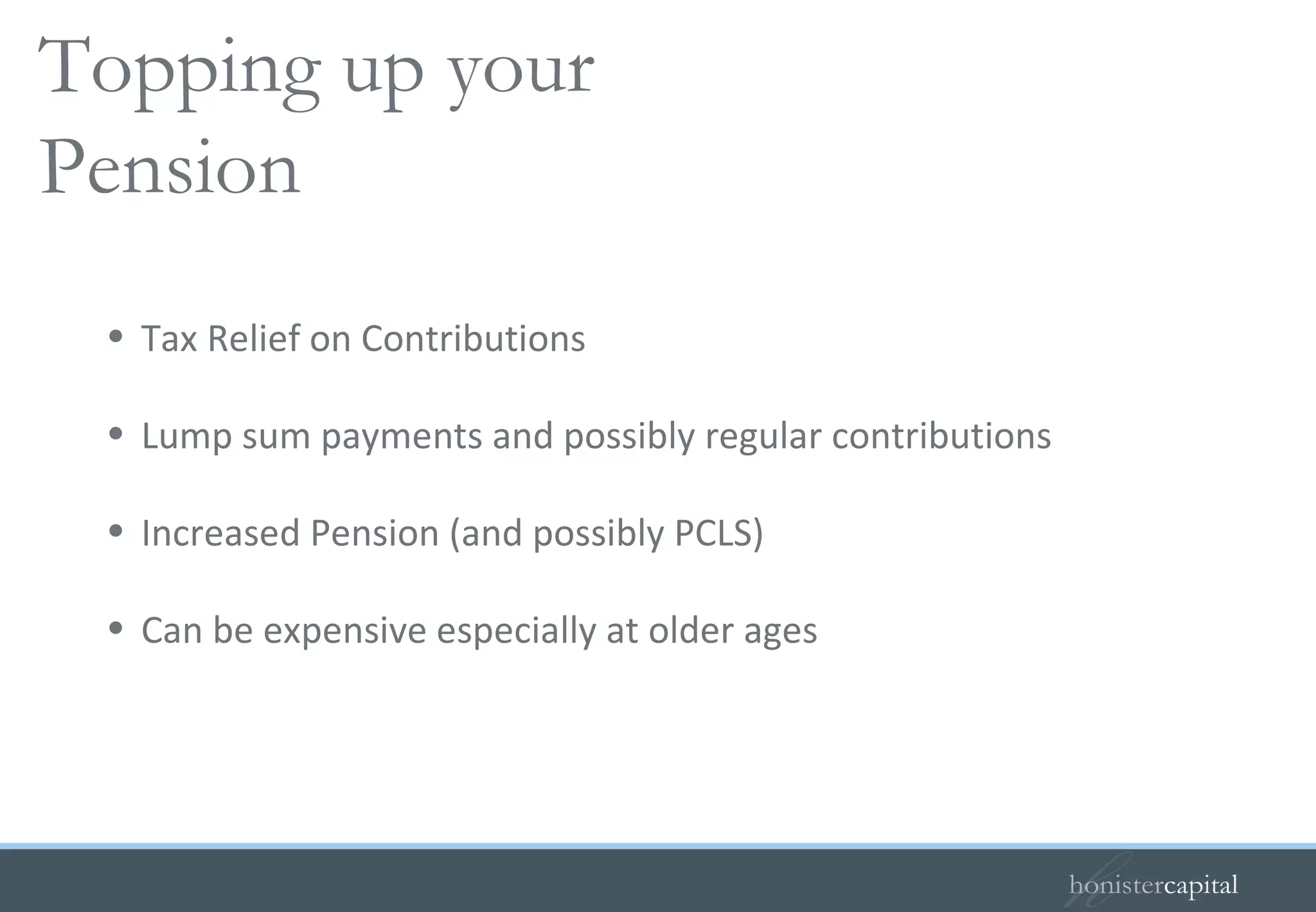 Tax Relief on Contributions Lump sum payments and possibly regular contributions Increased Pension (and possibly PCLS) Can be expensive especially at older ages Buying added years   Topping up your Pension 