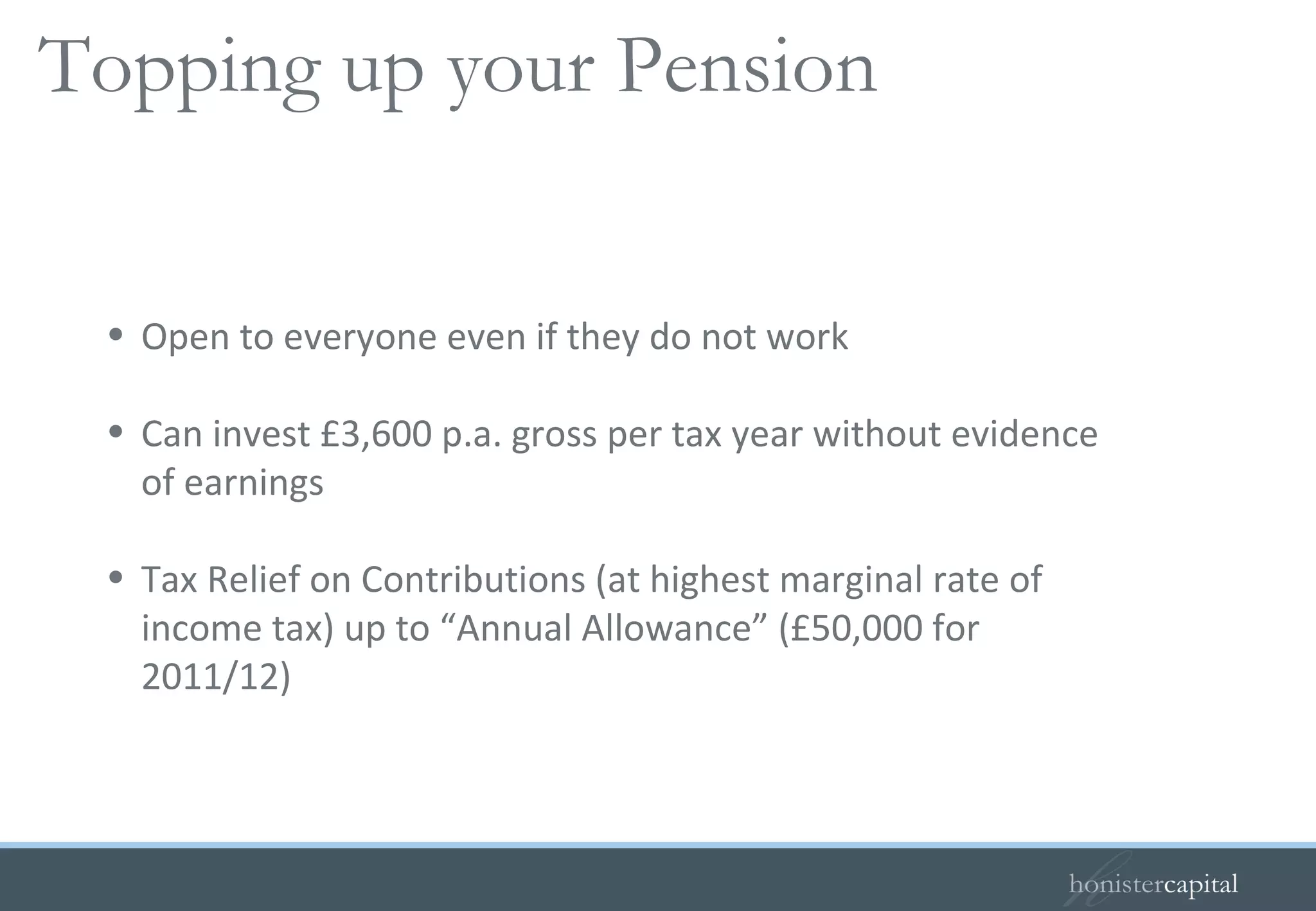 Open to everyone even if they do not work Can invest £3,600 p.a. gross per tax year without evidence of earnings Tax Relief on Contributions (at highest marginal rate of income tax) up to “Annual Allowance” (£50,000 for 2011/12) Personal/Stakeholder pensions   Topping up your Pension 