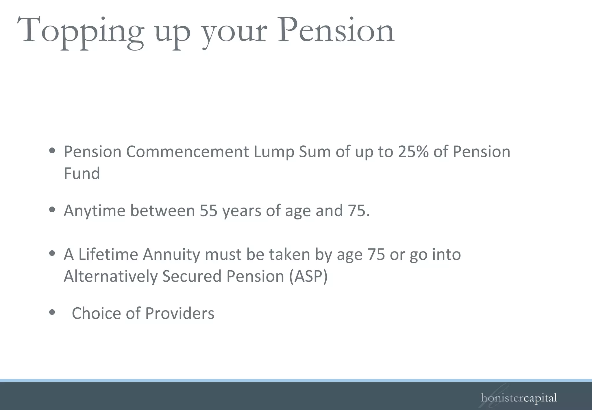 Pension Commencement Lump Sum of up to 25% of Pension Fund  Anytime between 55 years of age and 75. A Lifetime Annuity must be taken by age 75 or go into Alternatively Secured Pension (ASP) Choice of Providers Personal/Stakeholder pensions continued…   Topping up your Pension 