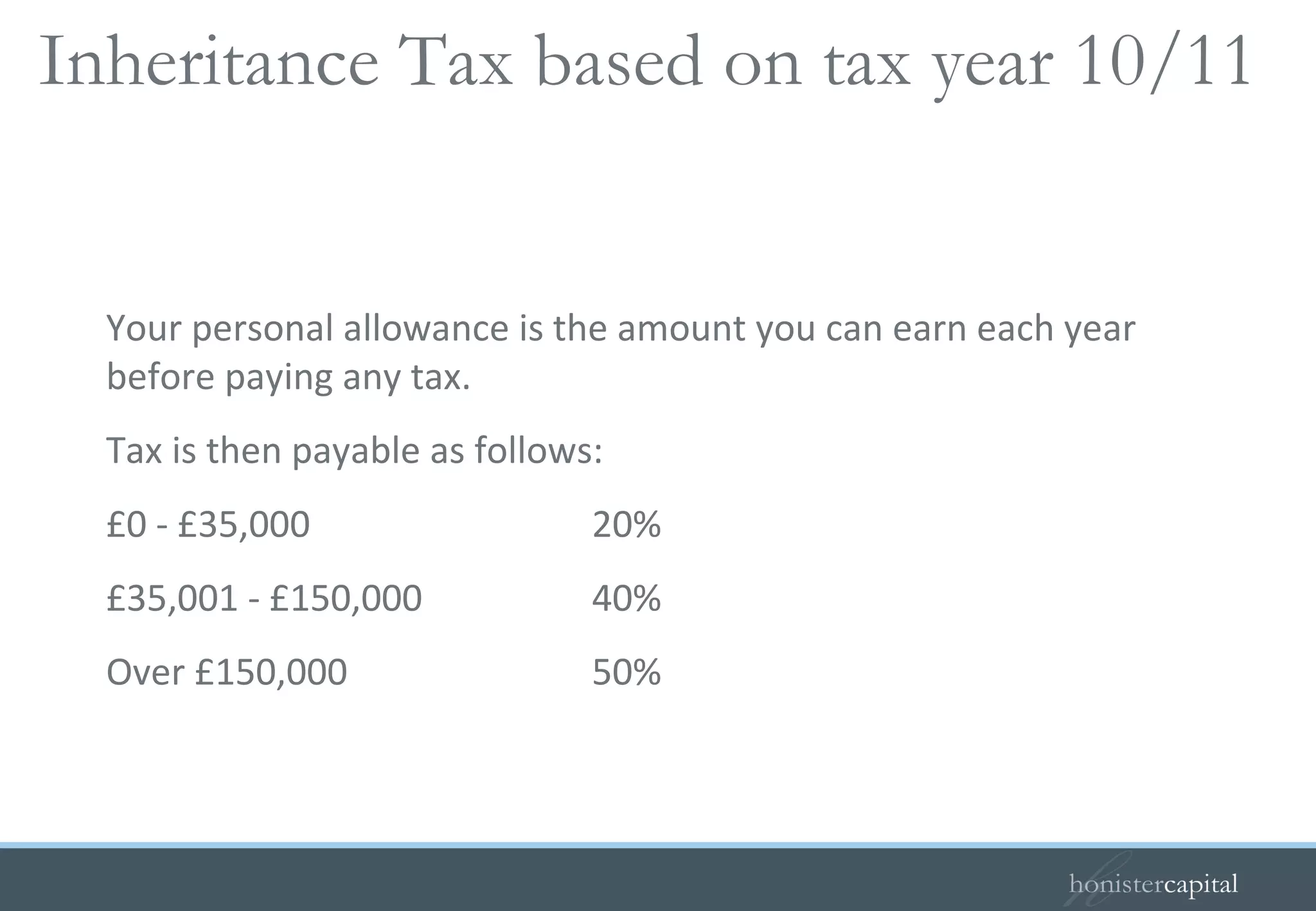 Your personal allowance is the amount you can earn each year before paying any tax. Tax is then payable as follows: £0 - £35,000  20% £35,001 - £150,000  40% Over £150,000 50% Inheritance Tax based on tax year 10/11  