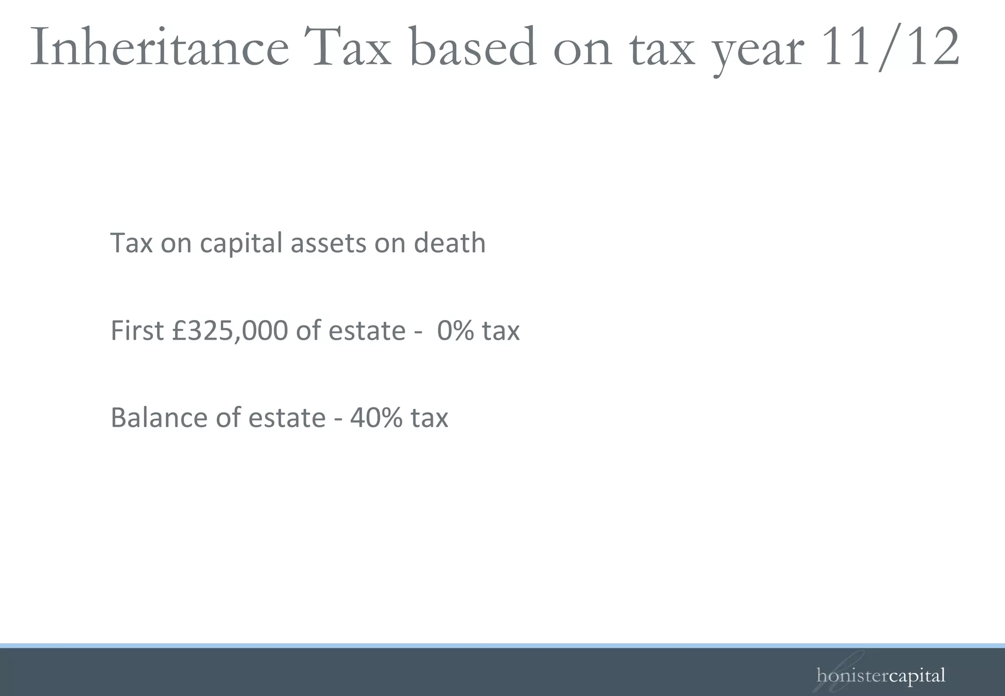 Tax on capital assets on death First £325,000 of estate -  0% tax Balance of estate - 40% tax Inheritance Tax based on tax year 11/12  