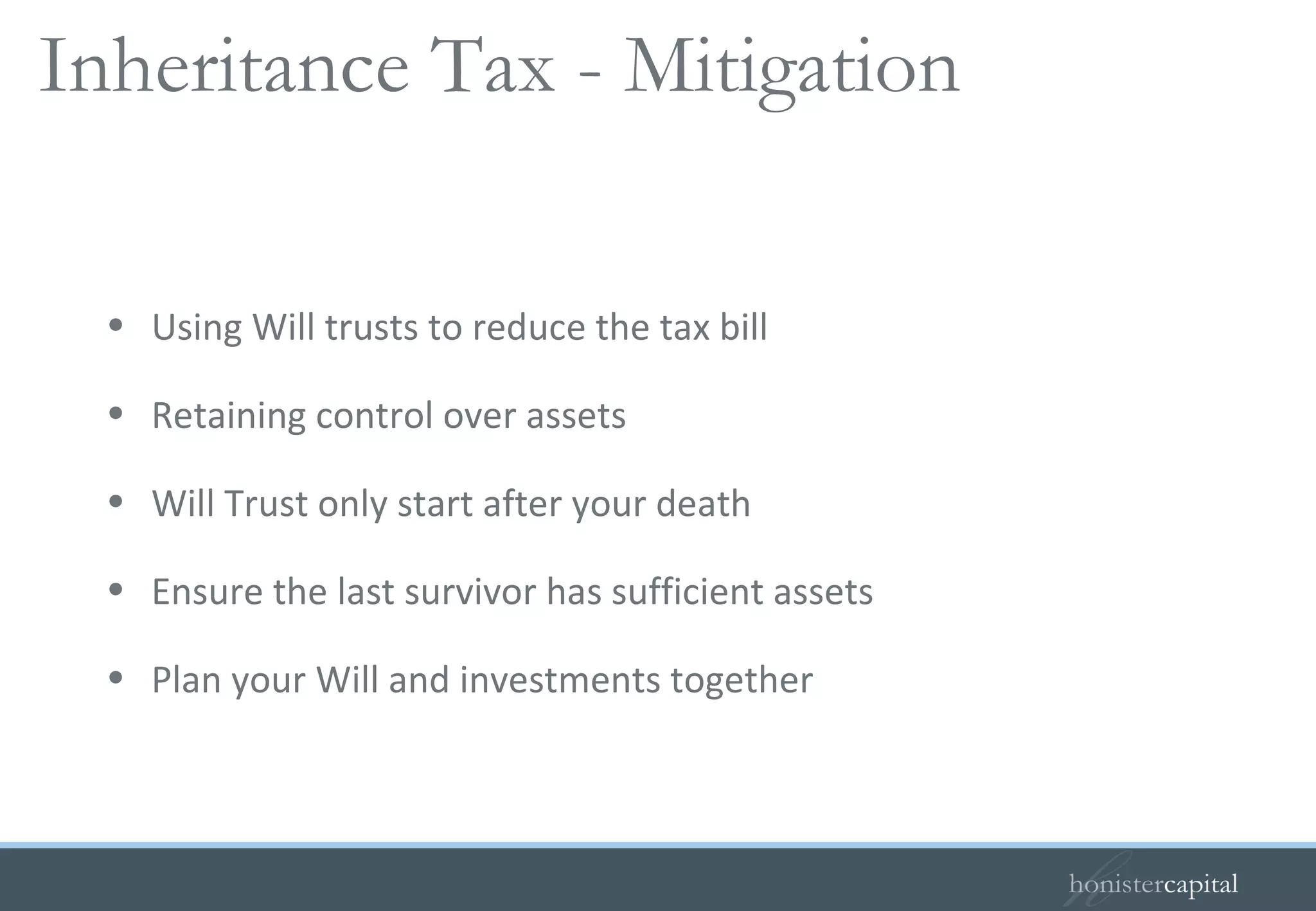Using Will trusts to reduce the tax bill Retaining control over assets Will Trust only start after your death Ensure the last survivor has sufficient assets Plan your Will and investments together Inheritance Tax - Mitigation  