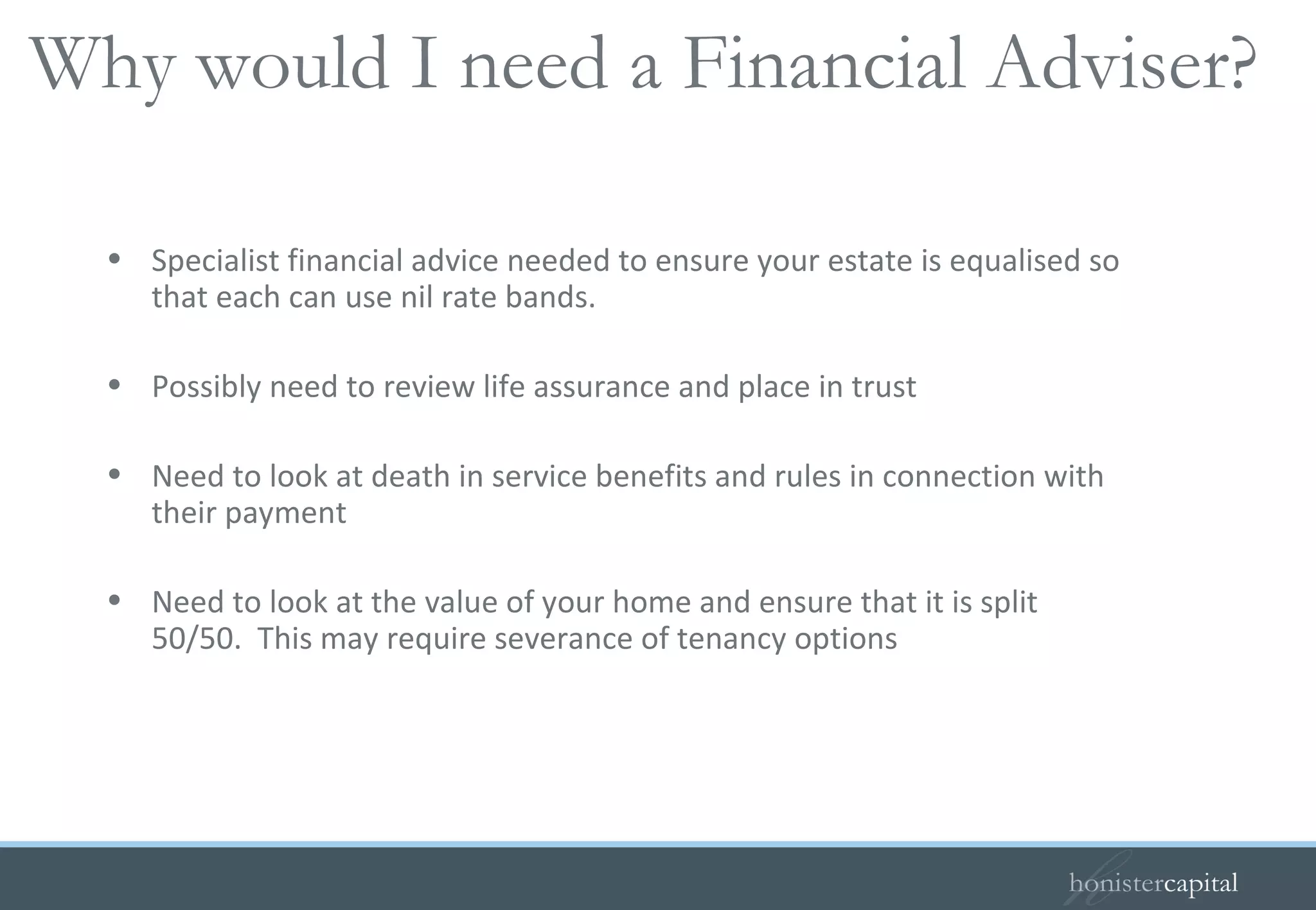 Specialist financial advice needed to ensure your estate is equalised so that each can use nil rate bands.  Possibly need to review life assurance and place in trust Need to look at death in service benefits and rules in connection with their payment Need to look at the value of your home and ensure that it is split 50/50.  This may require severance of tenancy options Why would I need a Financial Adviser?  
