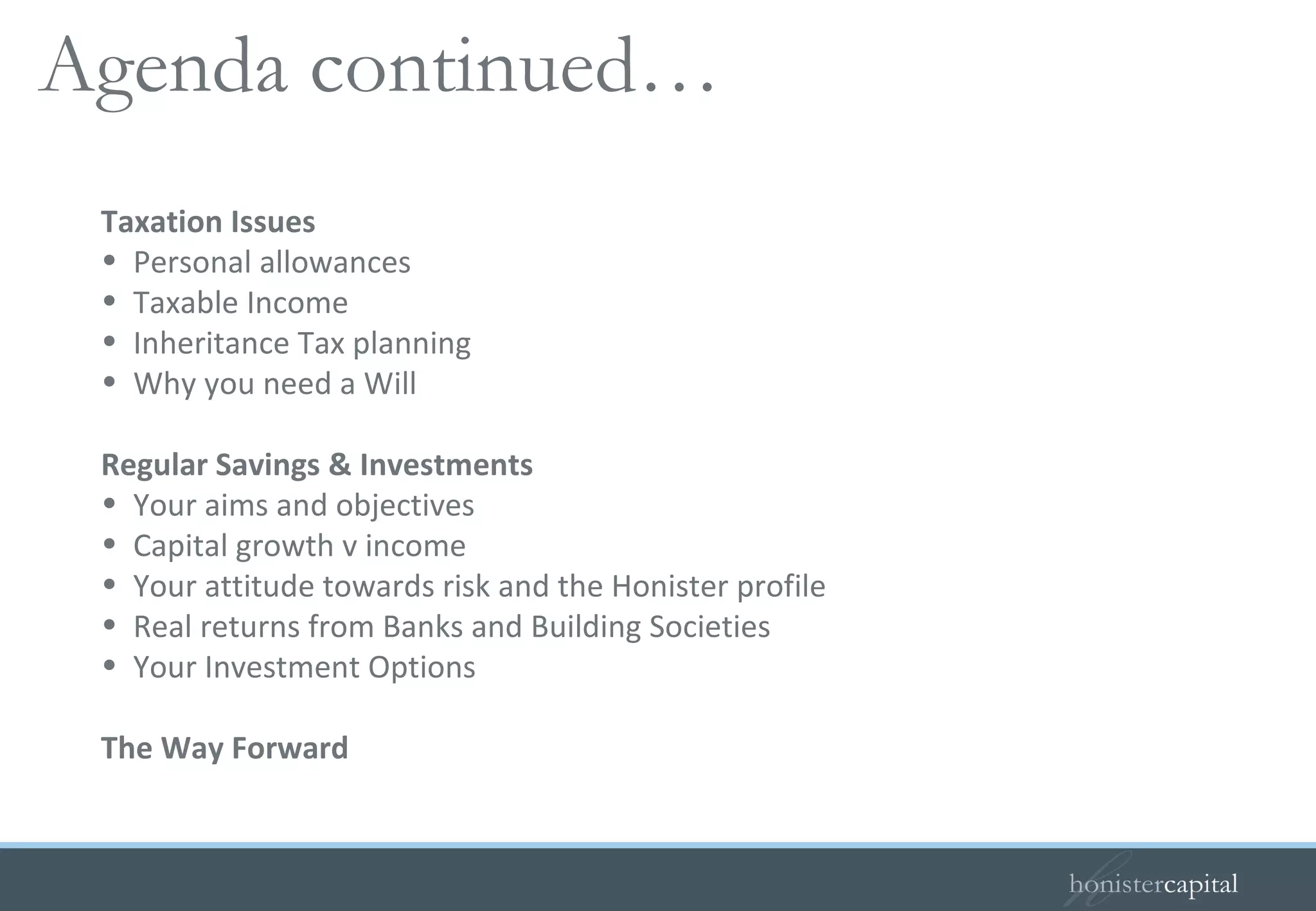Taxation Issues Personal allowances Taxable Income Inheritance Tax planning Why you need a Will Regular Savings & Investments Your aims and objectives Capital growth v income Your attitude towards risk and the Honister profile Real returns from Banks and Building Societies Your Investment Options The Way Forward Agenda continued…  