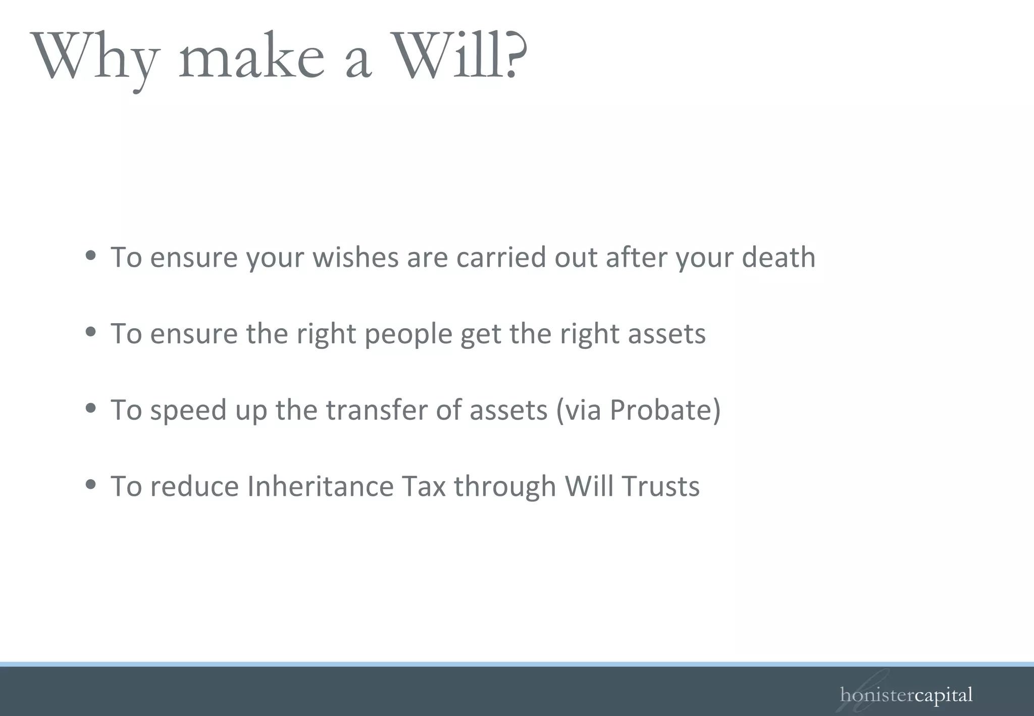 To ensure your wishes are carried out after your death To ensure the right people get the right assets To speed up the transfer of assets (via Probate) To reduce Inheritance Tax through Will Trusts Why make a Will?   