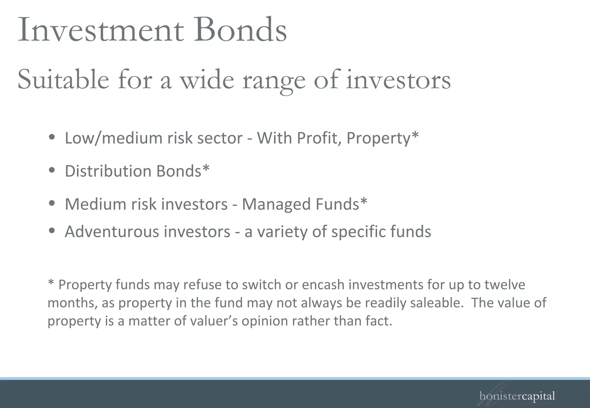 Low/medium risk sector - With Profit, Property*  Distribution Bonds*  Medium risk investors - Managed Funds* Adventurous investors - a variety of specific funds * Property funds may refuse to switch or encash investments for up to twelve months, as property in the fund may not always be readily saleable.  The value of property is a matter of valuer’s opinion rather than fact. Suitable for a wide range of investors Investment Bonds  