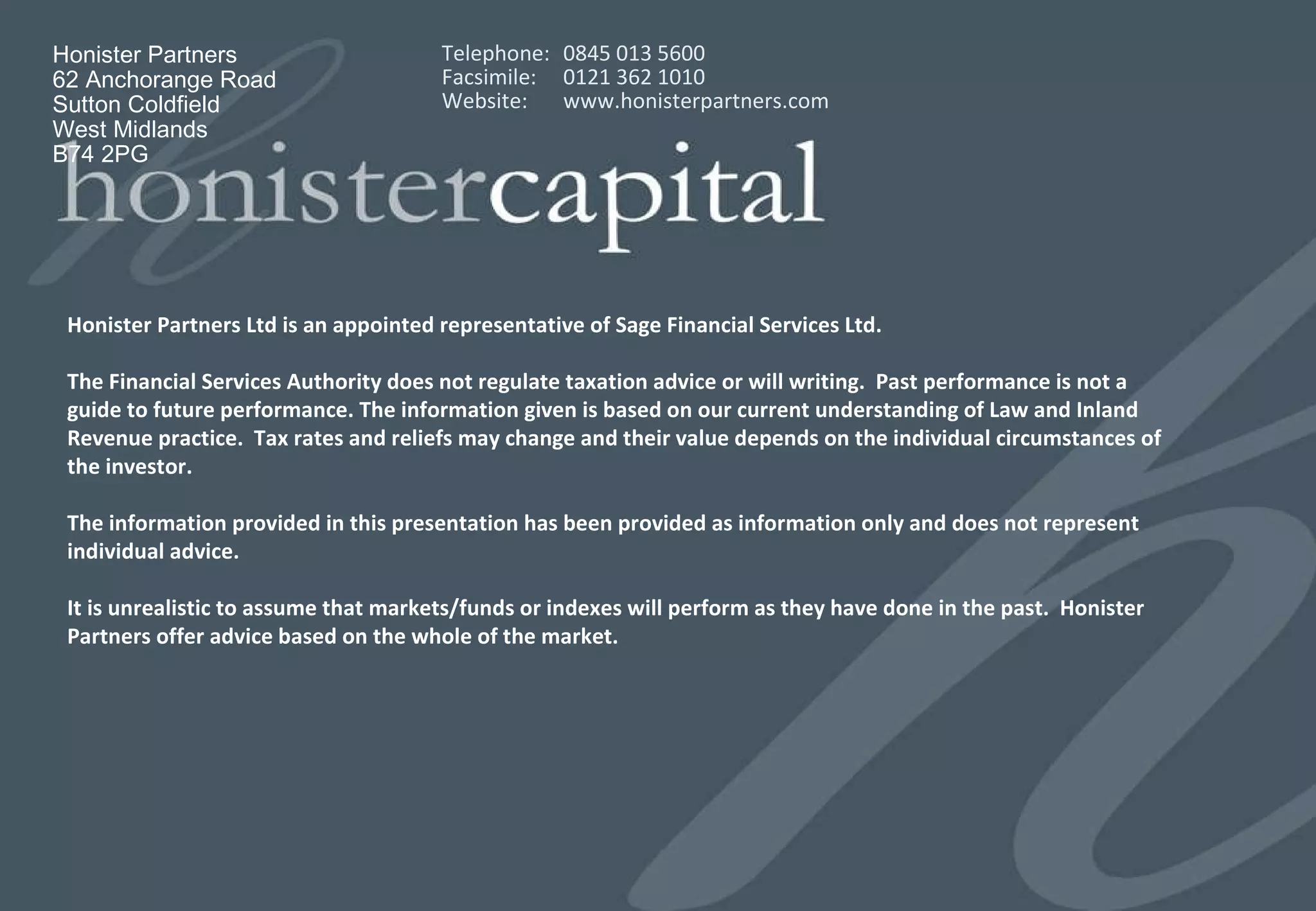 Honister Partners Ltd is an appointed representative of Sage Financial Services Ltd. The Financial Services Authority does not regulate taxation advice or will writing.  Past performance is not a guide to future performance. The information given is based on our current understanding of Law and Inland Revenue practice.  Tax rates and reliefs may change and their value depends on the individual circumstances of the investor.  The information provided in this presentation has been provided as information only and does not represent individual advice. It is unrealistic to assume that markets/funds or indexes will perform as they have done in the past.  Honister Partners offer advice based on the whole of the market.  Honister Partners 62 Anchorange Road Sutton Coldfield West Midlands B74 2PG Telephone:  0845 013 5600  Facsimile:  0121 362 1010 Website:  www.honisterpartners.com 