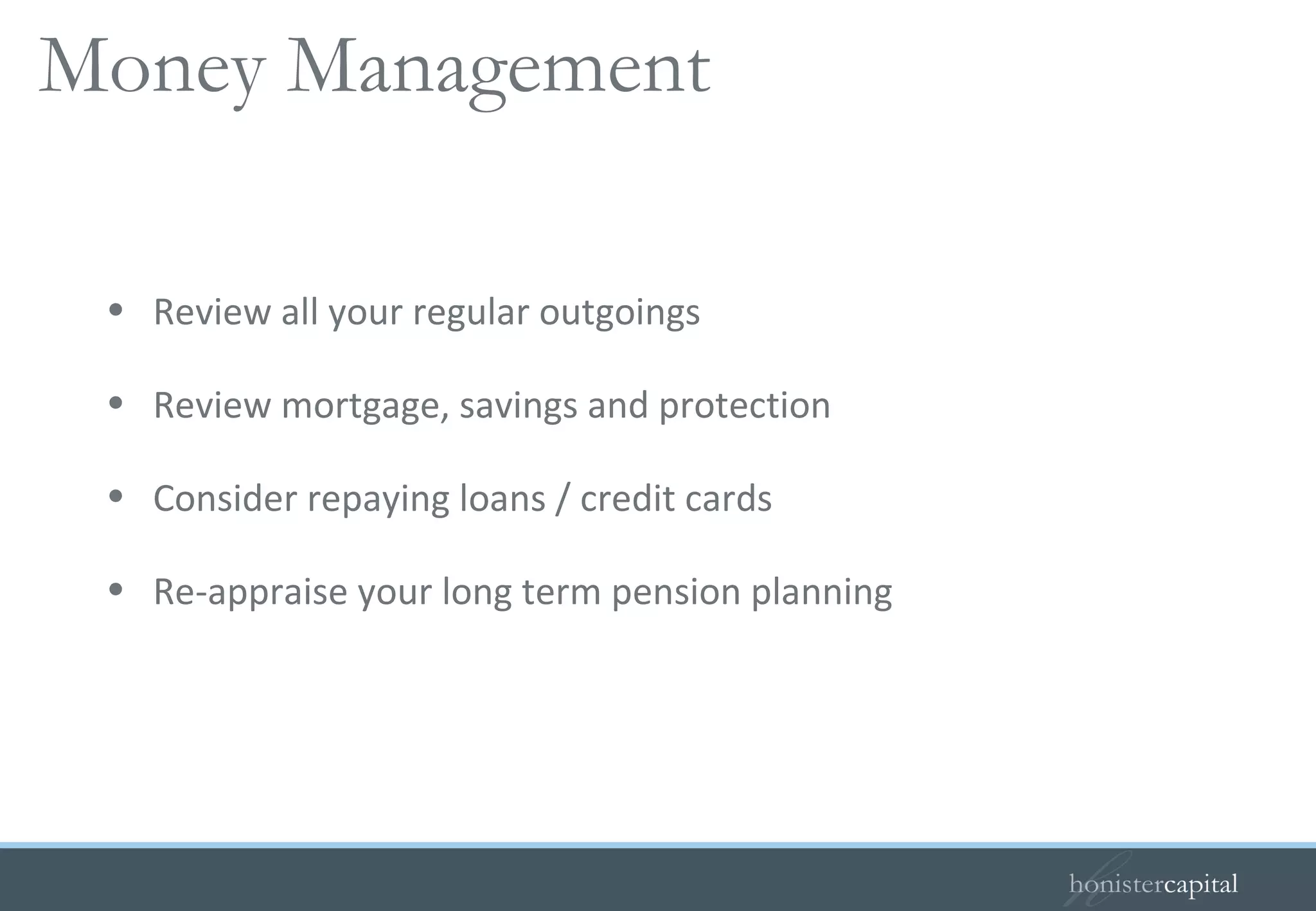 Review all your regular outgoings Review mortgage, savings and protection Consider repaying loans / credit cards Re-appraise your long term pension planning Your guide to your outgoings   Money Management 