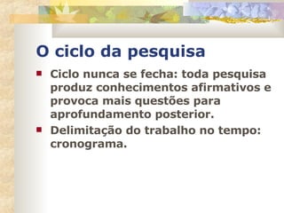 O ciclo da pesquisa Ciclo nunca se fecha: toda pesquisa produz conhecimentos afirmativos e provoca mais questões para aprofundamento posterior. Delimitação do trabalho no tempo: cronograma. 