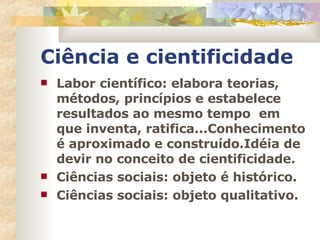 Ciência e cientificidade Labor científico: elabora teorias, métodos, princípios e estabelece resultados ao mesmo tempo  em que inventa, ratifica...Conhecimento é aproximado e construído.Idéia de devir no conceito de cientificidade. Ciências sociais: objeto é histórico. Ciências sociais: objeto qualitativo. 