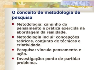 O conceito de metodologia de pesquisa Metodologia: caminho do pensamento e prática exercida na abordagem da realidade. Metodologia inclui: concepções teóricas, conjunto de técnicas e criatividade. Pesquisa: vincula pensamento e ação. Investigação: ponto de partida: problema. 