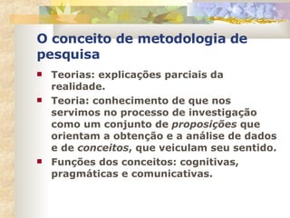 O conceito de metodologia de pesquisa Teorias: explicações parciais da realidade. Teoria: conhecimento de que nos servimos no processo de investigação como um conjunto de  proposições  que orientam a obtenção e a análise de dados e de  conceitos , que veiculam seu sentido. Funções dos conceitos: cognitivas, pragmáticas e comunicativas. 