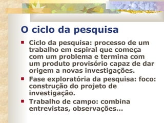 O ciclo da pesquisa Ciclo da pesquisa: processo de um trabalho em espiral que começa com um problema e termina com um produto provisório capaz de dar origem a novas investigações. Fase exploratória da pesquisa: foco: construção do projeto de investigação. Trabalho de campo: combina entrevistas, observações... 