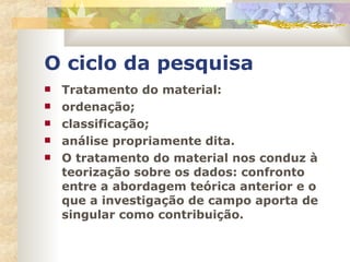 O ciclo da pesquisa Tratamento do material: ordenação; classificação; análise propriamente dita. O tratamento do material nos conduz à teorização sobre os dados: confronto entre a abordagem teórica anterior e o que a investigação de campo aporta de singular como contribuição. 