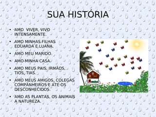 SUA HISTÓRIA AMO  VIVER, VIVO INTENSAMENTE. AMO MINHAS FILHAS EDUARDA E LUANA. AMO MEU MARIDO. AMO MINHA CASA. AMO MEUS PAIS, IRMÃOS, TIOS, TIAS. AMO MEUS AMIGOS, COLEGAS COMPANHEIROS E ATÉ OS DESCONHECIDOS. AMO AS PLANTAS, OS ANIMAIS A NATUREZA. 