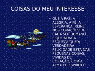COISAS DO MEU INTERESSE QUE A PAZ, A ALEGRIA, A FÉ, A ESPERANÇA, REINE NOS CORAÇÕES DE CADA SER HUMANO. E QUE NUNCA ESQUEÇA QUE A VERDADEIRA FELICIDADE ESTA NAS PEQUENAS COISAS, VIVIDAS DE CORAÇÃO, COM A ALMA EO ESPIRITO. 