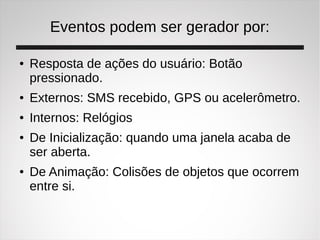 Eventos podem ser gerador por:
● Resposta de ações do usuário: Botão
pressionado.
● Externos: SMS recebido, GPS ou acelerômetro.
● Internos: Relógios
● De Inicialização: quando uma janela acaba de
ser aberta.
● De Animação: Colisões de objetos que ocorrem
entre si.
 
