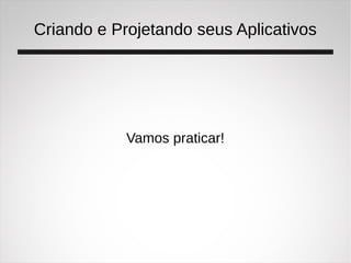 Criando e Projetando seus Aplicativos
Vamos praticar!
 