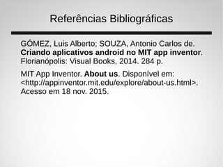 Referências Bibliográficas
GÓMEZ, Luis Alberto; SOUZA, Antonio Carlos de.
Criando aplicativos android no MIT app inventor.
Florianópolis: Visual Books, 2014. 284 p.
MIT App Inventor. About us. Disponível em:
<http://appinventor.mit.edu/explore/about-us.html>.
Acesso em 18 nov. 2015.
 