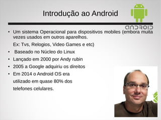Introdução ao Android
●
Um sistema Operacional para dispositivos mobiles (embora muita
vezes usados em outros aparelhos.
Ex: Tvs, Relogios, Video Games e etc)
●
Baseado no Núcleo do Linux
●
Lançado em 2000 por Andy rubin
●
2005 a Google adquiriu os direitos
●
Em 2014 o Android OS era
utilizado em quase 80% dos
telefones celulares.
 