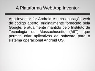 A Plataforma Web App Inventor
App Inventor for Android é uma aplicação web
de código aberto, originalmente fornecido pela
Google, e atualmente mantido pelo Instituto de
Tecnologia de Massachusetts (MIT), que
permite criar aplicativos de software para o
sistema operacional Android OS.
 