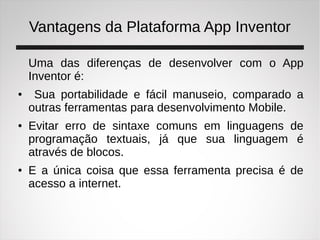 Vantagens da Plataforma App Inventor
Uma das diferenças de desenvolver com o App
Inventor é:
● Sua portabilidade e fácil manuseio, comparado a
outras ferramentas para desenvolvimento Mobile.
● Evitar erro de sintaxe comuns em linguagens de
programação textuais, já que sua linguagem é
através de blocos.
● E a única coisa que essa ferramenta precisa é de
acesso a internet.
 