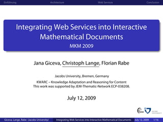 Einführung                                Architecture                            Web Services                               Conclusion




          Integrating Web Services into Interactive
                 Mathematical Documents
                                                          MKM 2009


                         Jana Giceva, Christoph Lange, Florian Rabe

                                             Jacobs University, Bremen, Germany
                           KWARC – Knowledge Adaptation and Reasoning for Content
                         This work was supported by JEM-Thematic-Network ECP-038208.


                                                         July 12, 2009


Giceva, Lange, Rabe (Jacobs University)        Integrating Web Services into Interactive Mathematical Documents   July 12, 2009   1/16
 