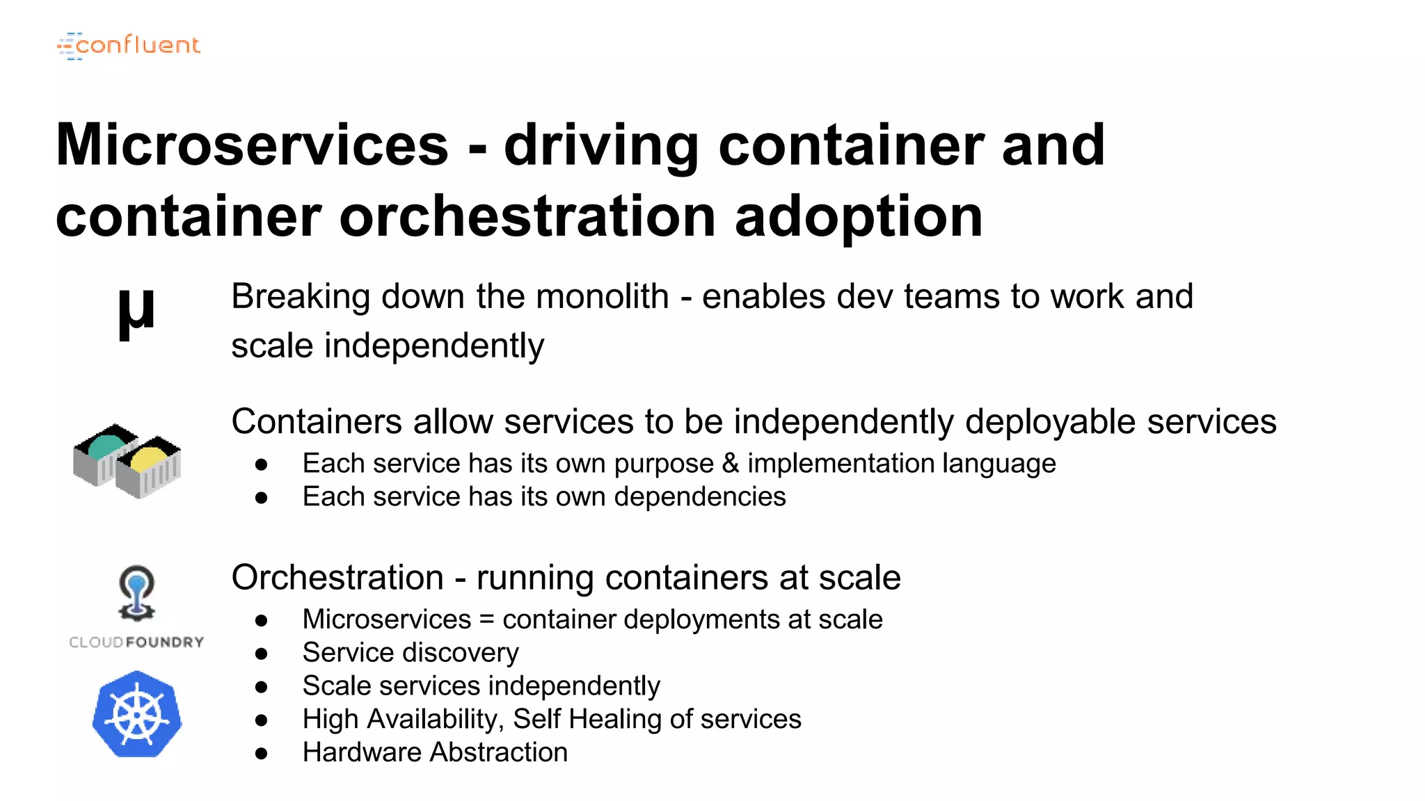 Microservices - driving container and
container orchestration adoption
Breaking down the monolith - enables dev teams to work and
scale independently
µ
Containers allow services to be independently deployable services
● Each service has its own purpose & implementation language
● Each service has its own dependencies
Orchestration - running containers at scale
● Microservices = container deployments at scale
● Service discovery
● Scale services independently
● High Availability, Self Healing of services
● Hardware Abstraction
 