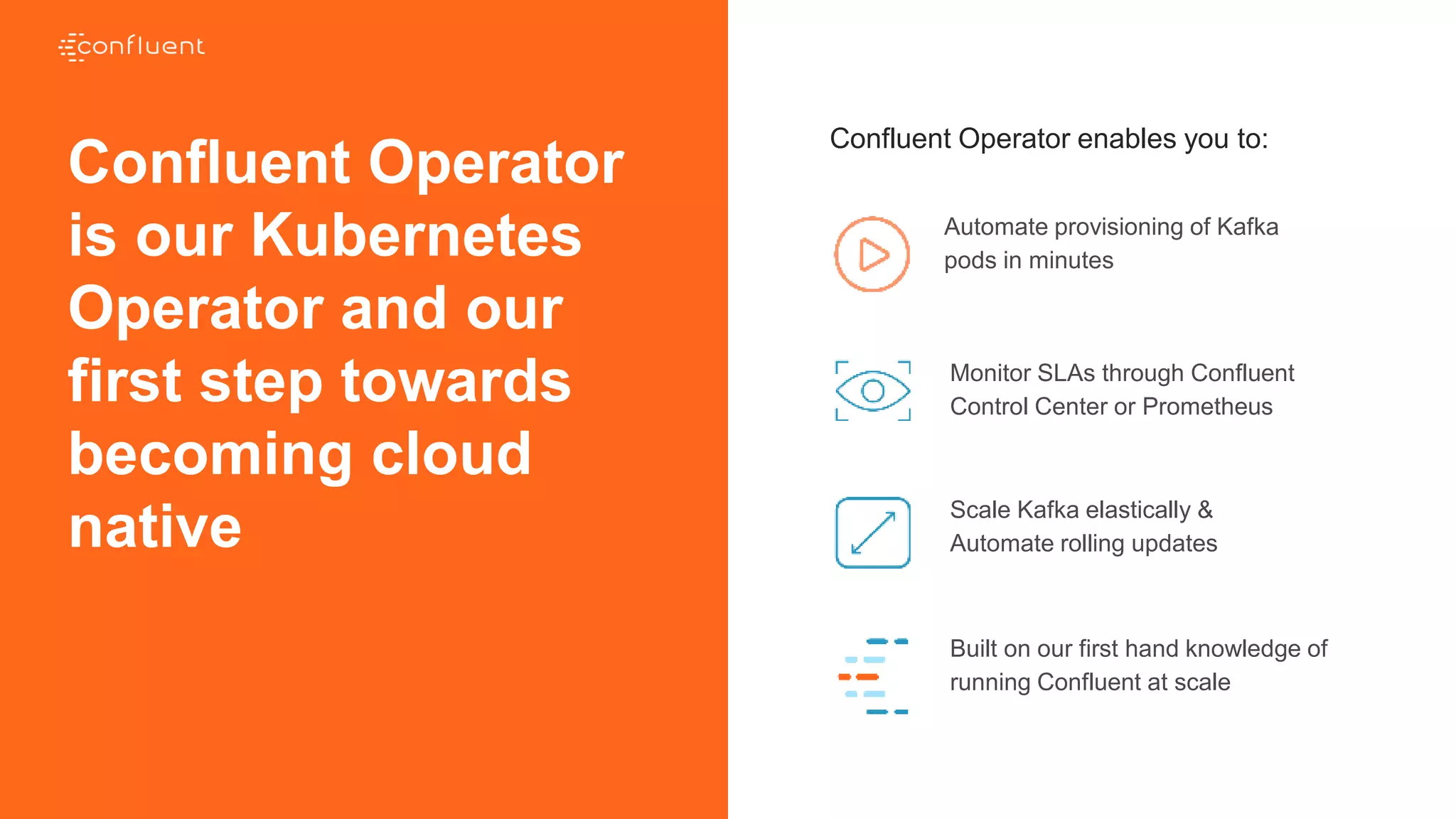 Confluent Operator enables you to:
Automate provisioning of Kafka
pods in minutes
Monitor SLAs through Confluent
Control Center or Prometheus
Scale Kafka elastically &
Automate rolling updates
Built on our first hand knowledge of
running Confluent at scale
Confluent Operator
is our Kubernetes
Operator and our
first step towards
becoming cloud
native
CONFIDENTIAL
 
