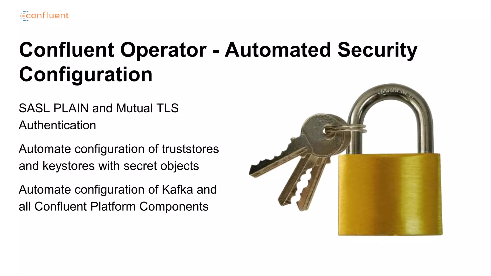 Confluent Operator - Automated Security
Configuration
SASL PLAIN and Mutual TLS
Authentication
Automate configuration of truststores
and keystores with secret objects
Automate configuration of Kafka and
all Confluent Platform Components
 