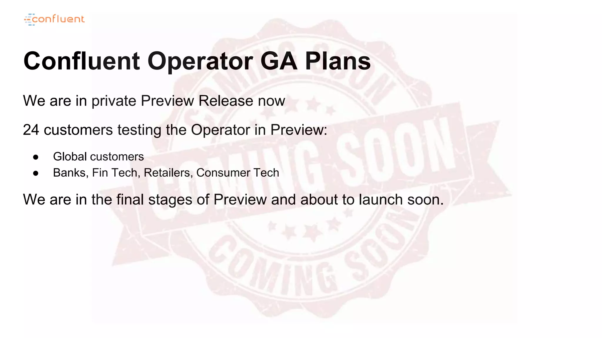 Confluent Operator GA Plans
We are in private Preview Release now
24 customers testing the Operator in Preview:
● Global customers
● Banks, Fin Tech, Retailers, Consumer Tech
We are in the final stages of Preview and about to launch soon.
 