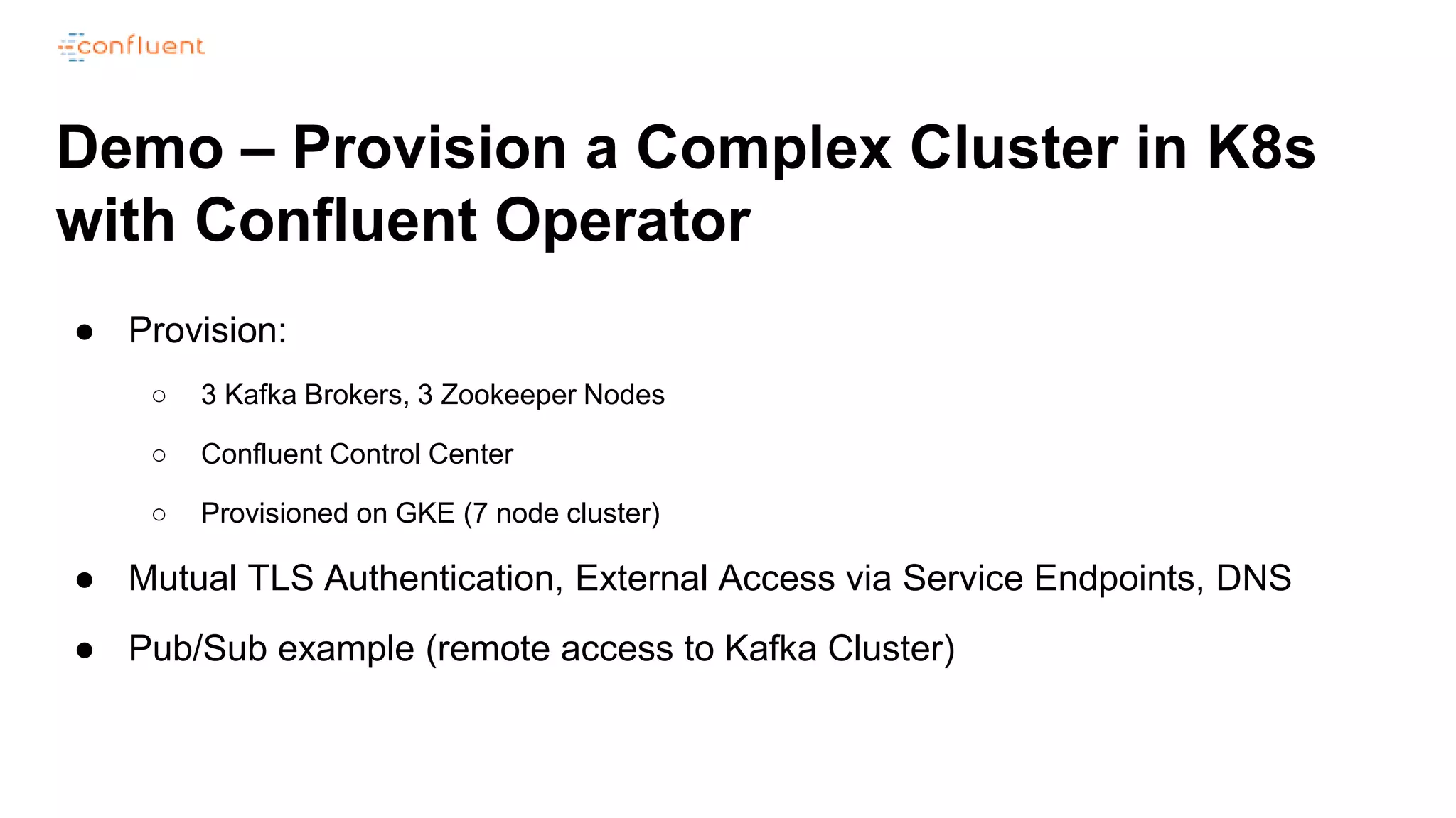 Demo – Provision a Complex Cluster in K8s
with Confluent Operator
● Provision:
○ 3 Kafka Brokers, 3 Zookeeper Nodes
○ Confluent Control Center
○ Provisioned on GKE (7 node cluster)
● Mutual TLS Authentication, External Access via Service Endpoints, DNS
● Pub/Sub example (remote access to Kafka Cluster)
 