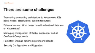 There are some challenges
Translating an existing architecture to Kubernetes: K8s
pods, nodes, stateful sets, custom resources
External access: What do we do with advertised listeners
on Kubernetes?
Managing configuration of Kafka, Zookeeper and all
Confluent Components
Persistent Storage options on prem and clouds
Security Configuration and Upgrades
 